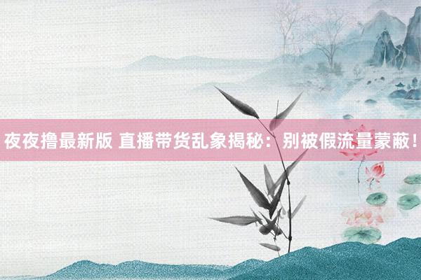 夜夜撸最新版 直播带货乱象揭秘：别被假流量蒙蔽！