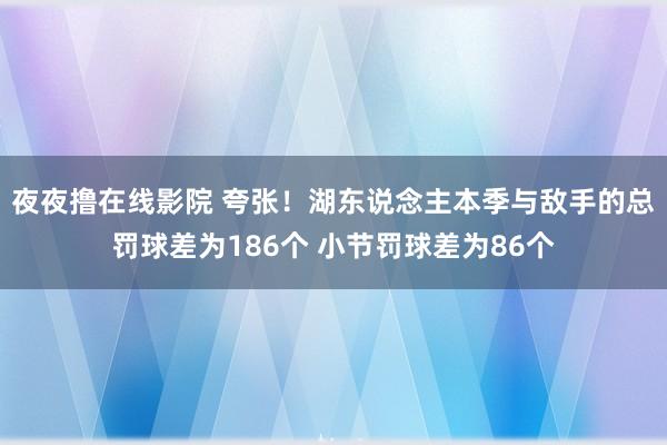 夜夜撸在线影院 夸张！湖东说念主本季与敌手的总罚球差为186个 小节罚球差为86个