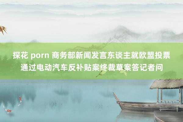 探花 porn 商务部新闻发言东谈主就欧盟投票通过电动汽车反补贴案终裁草案答记者问