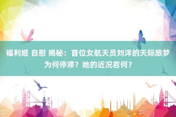 福利姬 自慰 揭秘：首位女航天员刘洋的天际旅梦为何停滞？她的近况若何？