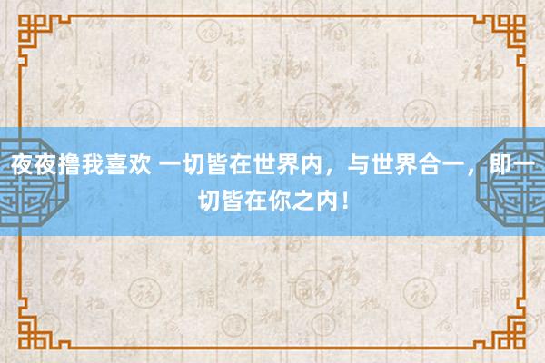 夜夜撸我喜欢 一切皆在世界内，与世界合一，即一切皆在你之内！