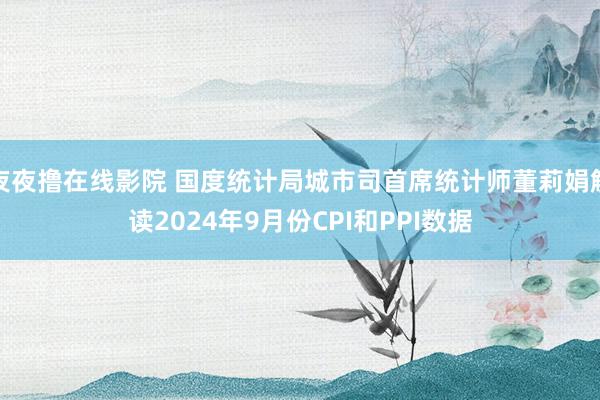 夜夜撸在线影院 国度统计局城市司首席统计师董莉娟解读2024年9月份CPI和PPI数据
