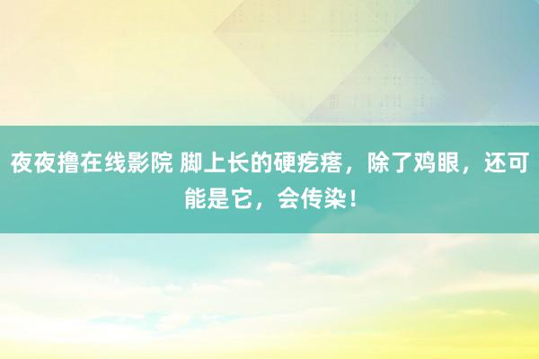 夜夜撸在线影院 脚上长的硬疙瘩，除了鸡眼，还可能是它，会传染！