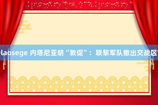 laosege 内塔尼亚胡“敦促”：联黎军队撤出交战区