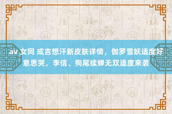 av 女同 成吉想汗新皮肤详情，伽罗雪妖适度好意思哭，李信、狗尾续蝉无双适度来袭