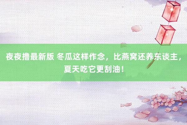 夜夜撸最新版 冬瓜这样作念，比燕窝还养东谈主，夏天吃它更刮油！