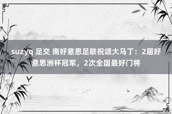 suzyq 足交 南好意思足联祝颂大马丁：2届好意思洲杯冠军，2次全国最好门将