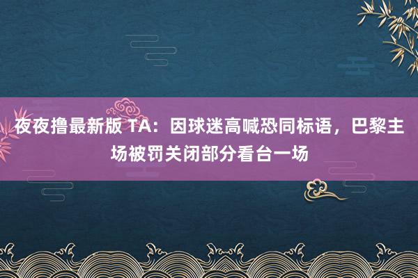 夜夜撸最新版 TA：因球迷高喊恐同标语，巴黎主场被罚关闭部分看台一场