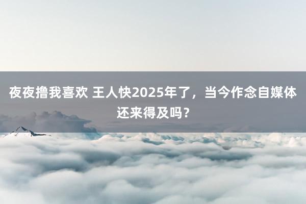 夜夜撸我喜欢 王人快2025年了，当今作念自媒体还来得及吗？
