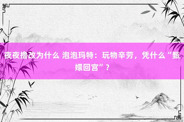 夜夜撸改为什么 泡泡玛特：玩物辛劳，凭什么“甄嬛回宫”？