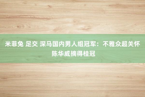 米菲兔 足交 深马国内男人组冠军：不雅众超关怀 陈华威摘得桂冠