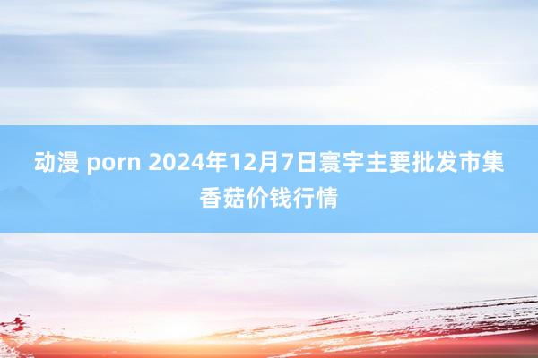 动漫 porn 2024年12月7日寰宇主要批发市集香菇价钱行情