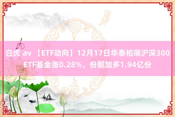 白虎 av 【ETF动向】12月17日华泰柏瑞沪深300ETF基金涨0.28%，份额加多1.94亿份