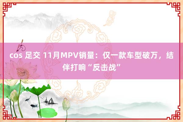 cos 足交 11月MPV销量：仅一款车型破万，结伴打响“反击战”