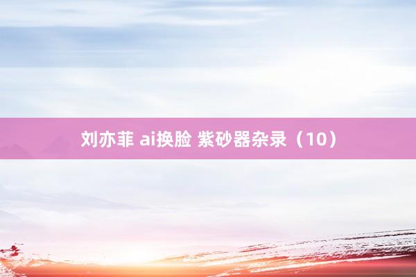 刘亦菲 ai换脸 紫砂器杂录（10）