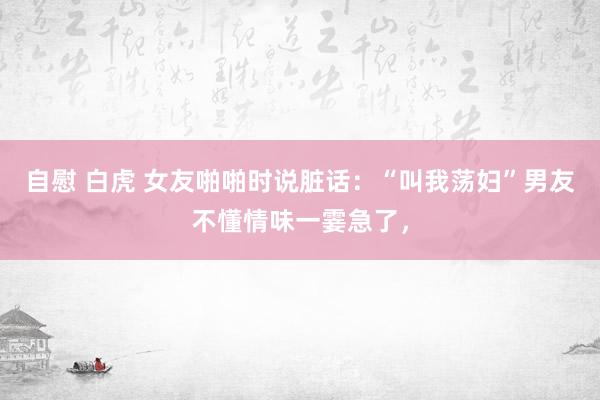 自慰 白虎 女友啪啪时说脏话：“叫我荡妇”男友不懂情味一霎急了，