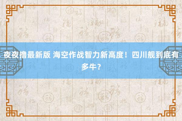 夜夜撸最新版 海空作战智力新高度！四川舰到底有多牛？