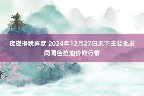 夜夜撸我喜欢 2024年12月27日天下主要批发阛阓色拉油价钱行情