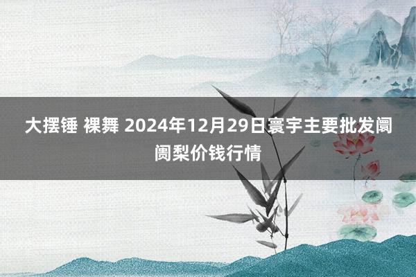 大摆锤 裸舞 2024年12月29日寰宇主要批发阛阓梨价钱行情