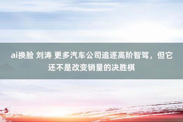 ai换脸 刘涛 更多汽车公司追逐高阶智驾，但它还不是改变销量的决胜棋