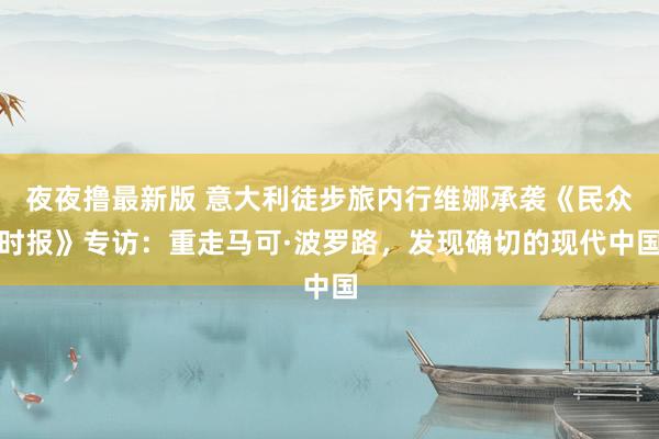 夜夜撸最新版 意大利徒步旅内行维娜承袭《民众时报》专访：重走马可·波罗路，发现确切的现代中国