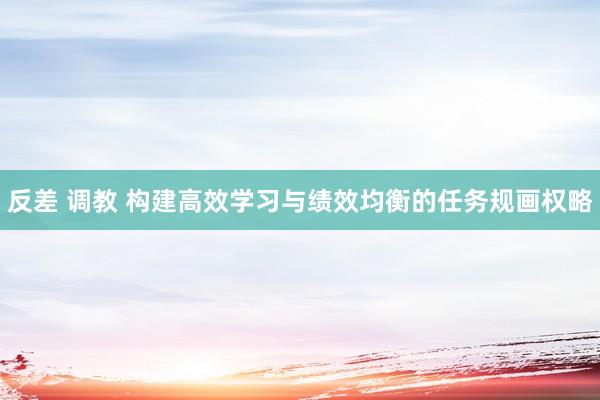 反差 调教 构建高效学习与绩效均衡的任务规画权略