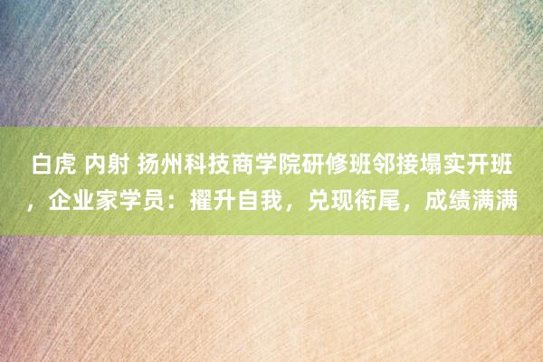 白虎 内射 扬州科技商学院研修班邻接塌实开班，企业家学员：擢升自我，兑现衔尾，成绩满满