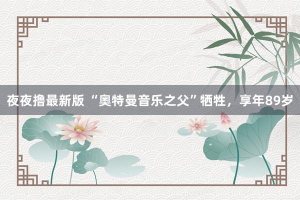 夜夜撸最新版 “奥特曼音乐之父”牺牲，享年89岁