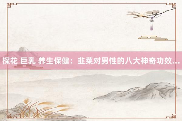 探花 巨乳 养生保健：韭菜对男性的八大神奇功效...