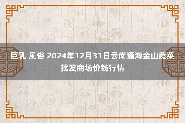 巨乳 風俗 2024年12月31日云南通海金山蔬菜批发商场价钱行情