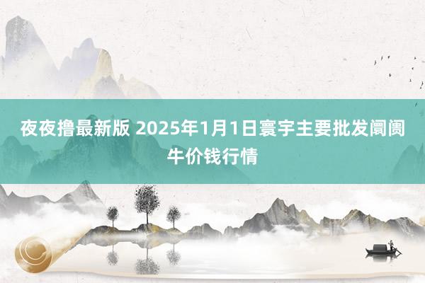 夜夜撸最新版 2025年1月1日寰宇主要批发阛阓牛价钱行情