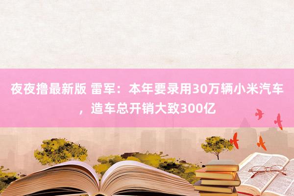 夜夜撸最新版 雷军：本年要录用30万辆小米汽车，造车总开销大致300亿