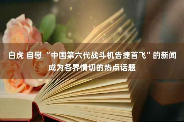白虎 自慰 “中国第六代战斗机告捷首飞”的新闻成为各界情切的热点话题