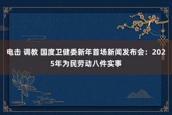 电击 调教 国度卫健委新年首场新闻发布会：2025年为民劳动八件实事