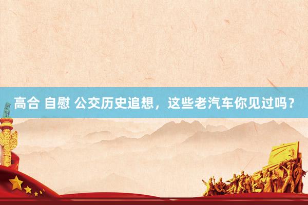 高合 自慰 公交历史追想，这些老汽车你见过吗？