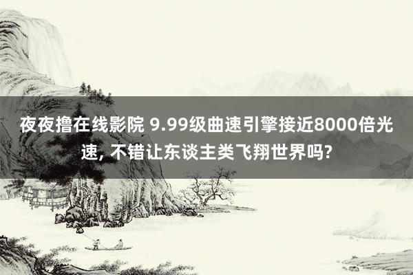 夜夜撸在线影院 9.99级曲速引擎接近8000倍光速, 不错让东谈主类飞翔世界吗?