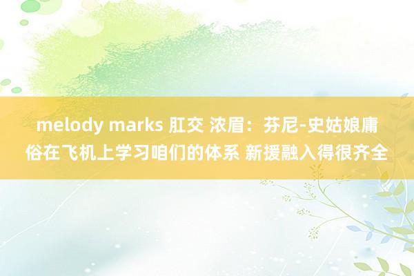 melody marks 肛交 浓眉：芬尼-史姑娘庸俗在飞机上学习咱们的体系 新援融入得很齐全