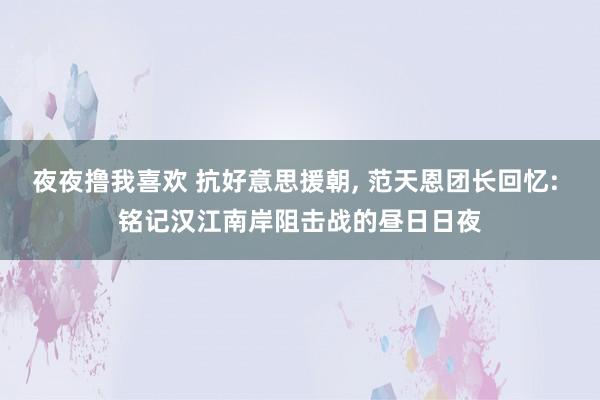 夜夜撸我喜欢 抗好意思援朝, 范天恩团长回忆: 铭记汉江南岸阻击战的昼日日夜