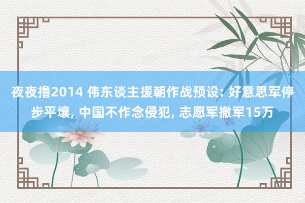 夜夜撸2014 伟东谈主援朝作战预设: 好意思军停步平壤, 中国不作念侵犯, 志愿军撤军15万