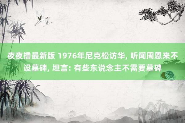 夜夜撸最新版 1976年尼克松访华, 听闻周恩来不设墓碑, 坦言: 有些东说念主不需要墓碑