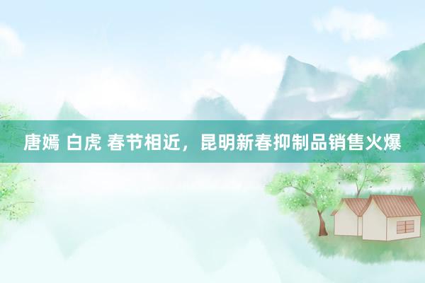 唐嫣 白虎 春节相近，昆明新春抑制品销售火爆