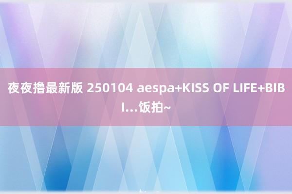 夜夜撸最新版 250104 aespa+KISS OF LIFE+BIBI...饭拍~