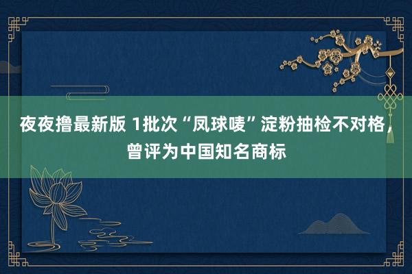夜夜撸最新版 1批次“凤球唛”淀粉抽检不对格，曾评为中国知名商标