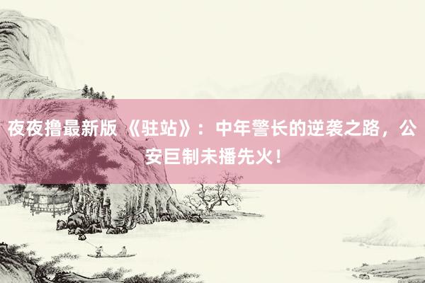 夜夜撸最新版 《驻站》：中年警长的逆袭之路，公安巨制未播先火！