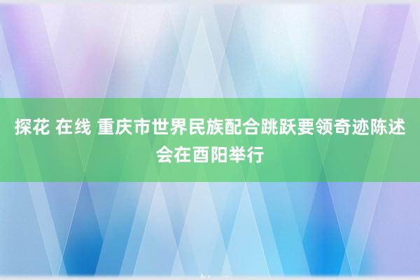 探花 在线 重庆市世界民族配合跳跃要领奇迹陈述会在酉阳举行