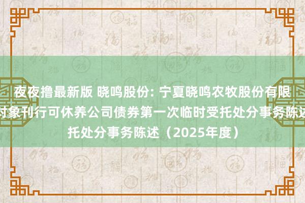 夜夜撸最新版 晓鸣股份: 宁夏晓鸣农牧股份有限公司向不特定对象刊行可休养公司债券第一次临时受托处分事务陈述（2025年度）