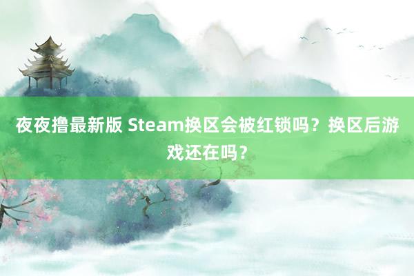 夜夜撸最新版 Steam换区会被红锁吗？换区后游戏还在吗？