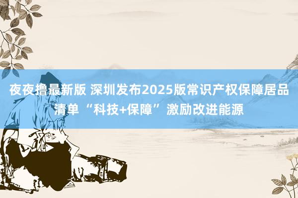 夜夜撸最新版 深圳发布2025版常识产权保障居品清单 “科技+保障” 激励改进能源