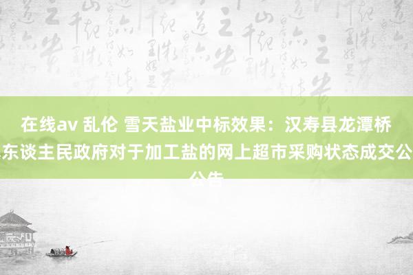 在线av 乱伦 雪天盐业中标效果：汉寿县龙潭桥镇东谈主民政府对于加工盐的网上超市采购状态成交公告