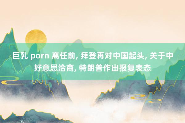 巨乳 porn 离任前, 拜登再对中国起头, 关于中好意思洽商, 特朗普作出报复表态